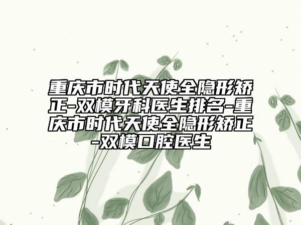 重庆市时代天使全隐形矫正-双模牙科医生排名-重庆市时代天使全隐形矫正-双模口腔医生