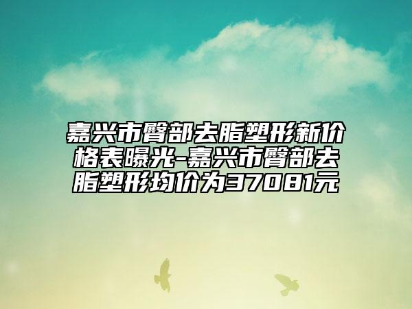 嘉兴市臀部去脂塑形新价格表曝光-嘉兴市臀部去脂塑形均价为37081元
