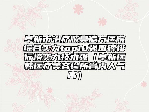 阜新市治疗腋臭偏方医院综合实力top10强口碑排行榜实力技术强（阜新医韩医疗美容诊所省内人气高）