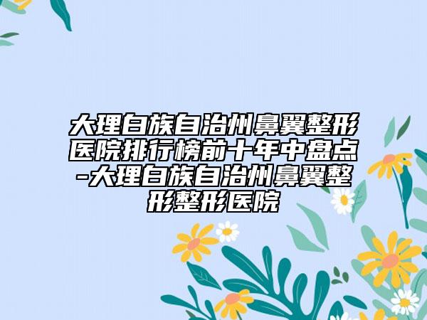 大理白族自治州鼻翼整形医院排行榜前十年中盘点-大理白族自治州鼻翼整形整形医院