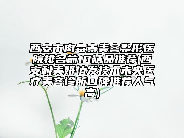 西安市肉毒素美容整形医院排名前10精品推荐(西安科美妍植发技术未央医疗美容诊所口碑推荐人气高)