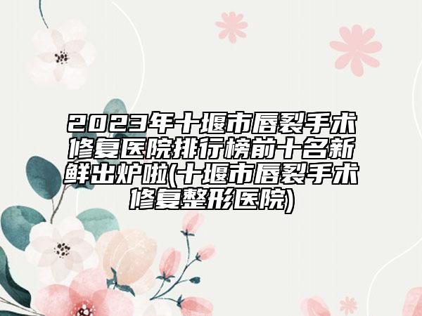 2023年十堰市唇裂手术修复医院排行榜前十名新鲜出炉啦(十堰市唇裂手术修复整形医院)
