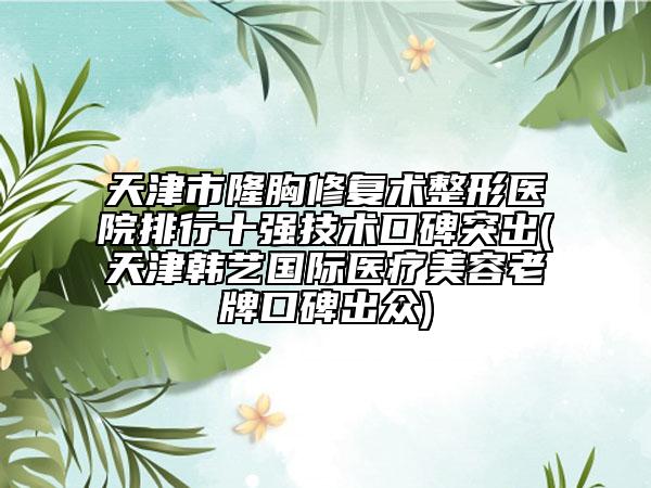 天津市隆胸修复术整形医院排行十强技术口碑突出(天津韩艺国际医疗美容老牌口碑出众)