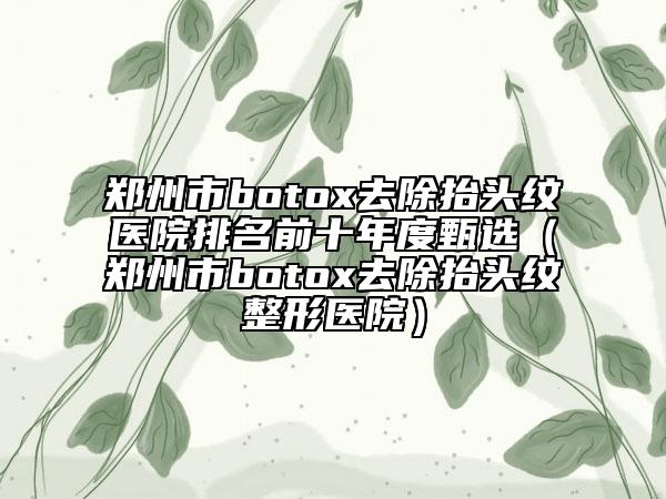 郑州市botox去除抬头纹医院排名前十年度甄选（郑州市botox去除抬头纹整形医院）