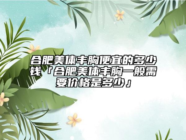 合肥美体丰胸便宜的多少钱「合肥美体丰胸一般需要价格是多少」