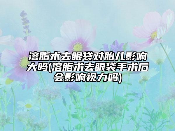 溶脂术去眼袋对胎儿影响大吗(溶脂术去眼袋手术后会影响视力吗)