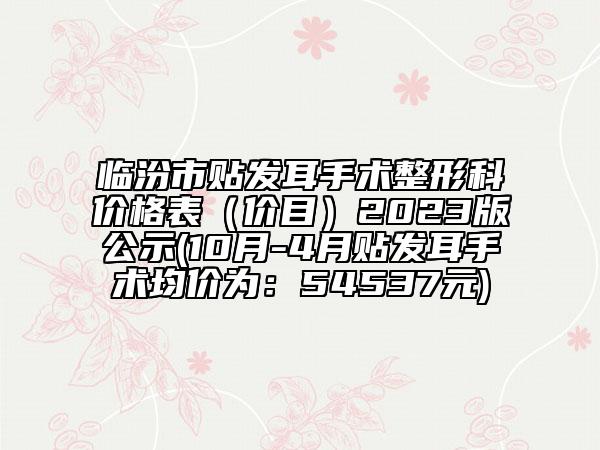 临汾市贴发耳手术整形科价格表（价目）2023版公示(10月-4月贴发耳手术均价为：54537元)