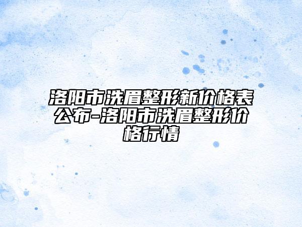 洛阳市洗眉整形新价格表公布-洛阳市洗眉整形价格行情