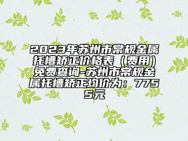 2023年苏州市常规金属托槽矫正价格表（费用）免费查询-苏州市常规金属托槽矫正均价为：7755元