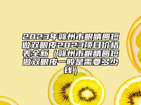 2023年赣州市眼睛圆短做双眼皮2023项目价格表全新（赣州市眼睛圆短做双眼皮一般是需要多少钱）