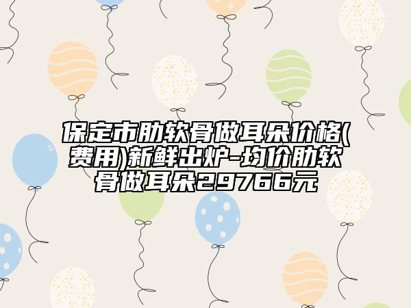 保定市肋软骨做耳朵价格(费用)新鲜出炉-均价肋软骨做耳朵29766元