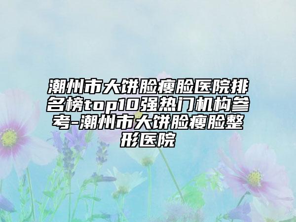 潮州市大饼脸瘦脸医院排名榜top10强热门机构参考-潮州市大饼脸瘦脸整形医院