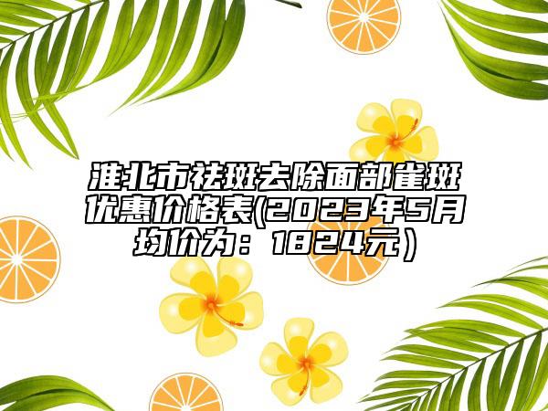 淮北市祛斑去除面部雀斑优惠价格表(2023年5月均价为：1824元）