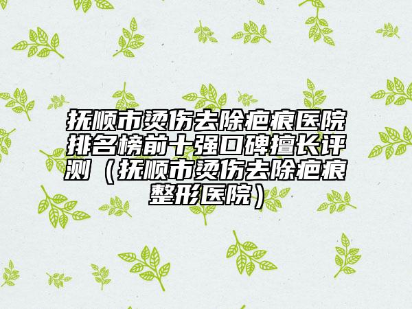 抚顺市烫伤去除疤痕医院排名榜前十强口碑擅长评测（抚顺市烫伤去除疤痕整形医院）