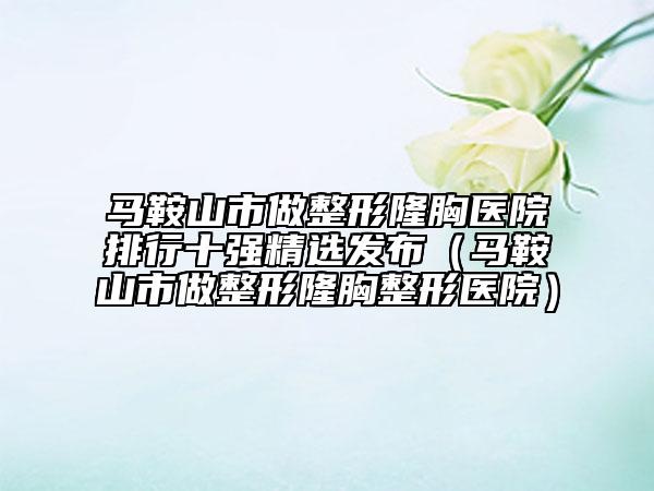 马鞍山市做整形隆胸医院排行十强精选发布（马鞍山市做整形隆胸整形医院）