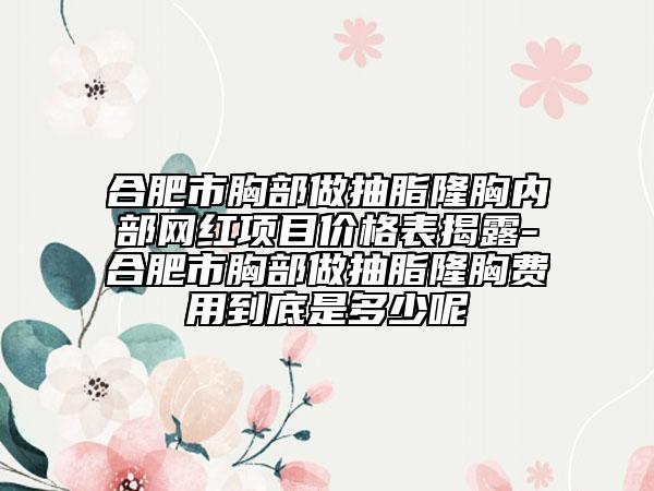 合肥市胸部做抽脂隆胸内部网红项目价格表揭露-合肥市胸部做抽脂隆胸费用到底是多少呢
