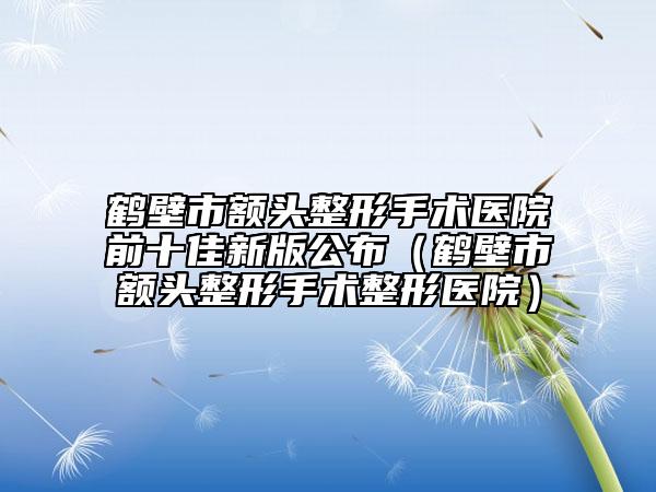 鹤壁市额头整形手术医院前十佳新版公布（鹤壁市额头整形手术整形医院）