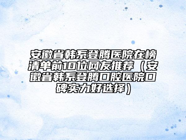 安徽省韩系登腾医院在榜清单前10位网友推荐（安徽省韩系登腾口腔医院口碑实力好选择）
