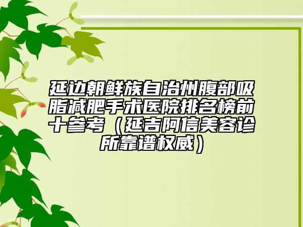 延边朝鲜族自治州腹部吸脂减肥手术医院排名榜前十参考（延吉阿信美容诊所靠谱权威）