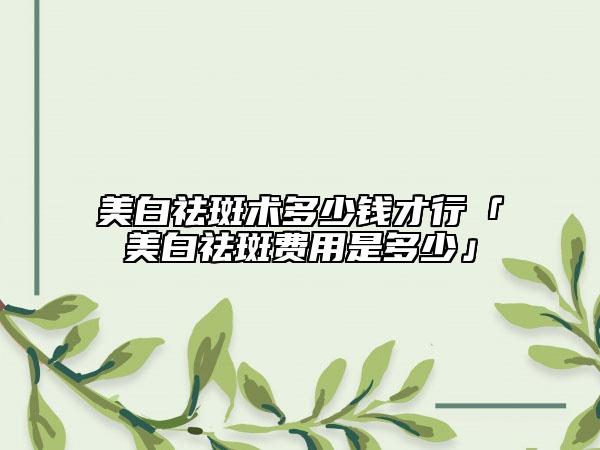 美白祛斑术多少钱才行「美白祛斑费用是多少」