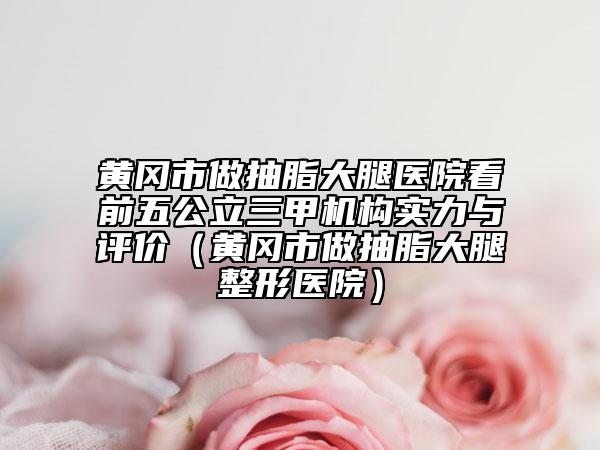 黄冈市做抽脂大腿医院看前五公立三甲机构实力与评价（黄冈市做抽脂大腿整形医院）
