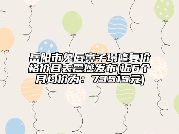 岳阳市兔唇鼻子塌修复价格价目表震撼发布(近6个月均价为：73515元)