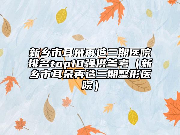 新乡市耳朵再造三期医院排名top10强供参考（新乡市耳朵再造三期整形医院）
