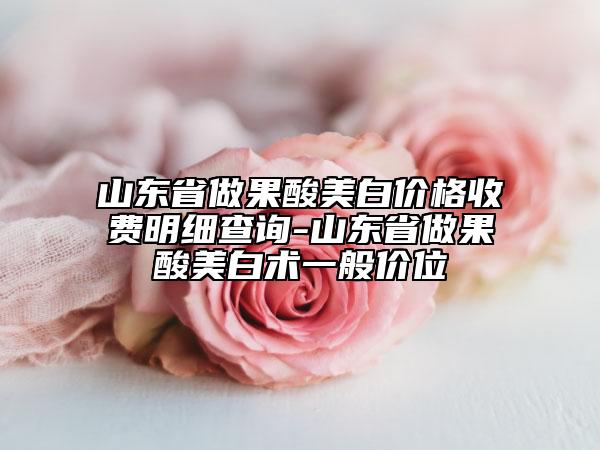 山东省做果酸美白价格收费明细查询-山东省做果酸美白术一般价位