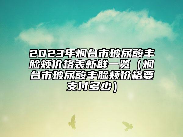 2023年烟台市玻尿酸丰脸颊价格表新鲜一览（烟台市玻尿酸丰脸颊价格要支付多少）