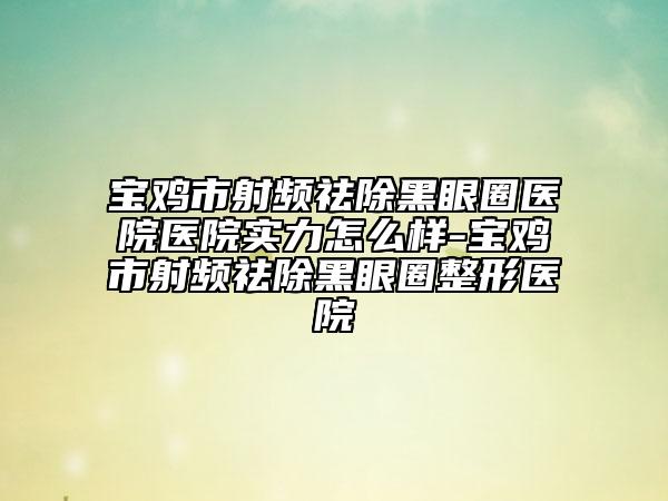 宝鸡市射频祛除黑眼圈医院医院实力怎么样-宝鸡市射频祛除黑眼圈整形医院