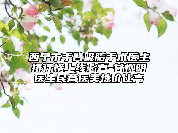 西宁市手臂吸脂手术医生排行榜上线必看-甘柳明医生民营医美性价比高