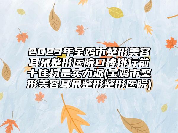 2023年宝鸡市整形美容耳朵整形医院口碑排行前十佳均是实力派(宝鸡市整形美容耳朵整形整形医院)