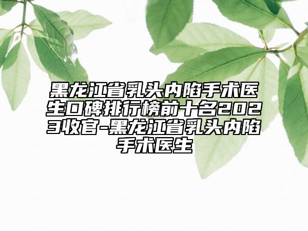黑龙江省乳头内陷手术医生口碑排行榜前十名2023收官-黑龙江省乳头内陷手术医生
