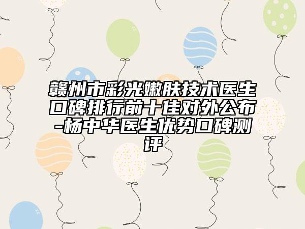 赣州市彩光嫩肤技术医生口碑排行前十佳对外公布-杨中华医生优势口碑测评