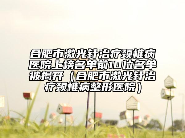 合肥市激光针治疗颈椎病医院上榜名单前10位名单被揭开（合肥市激光针治疗颈椎病整形医院）