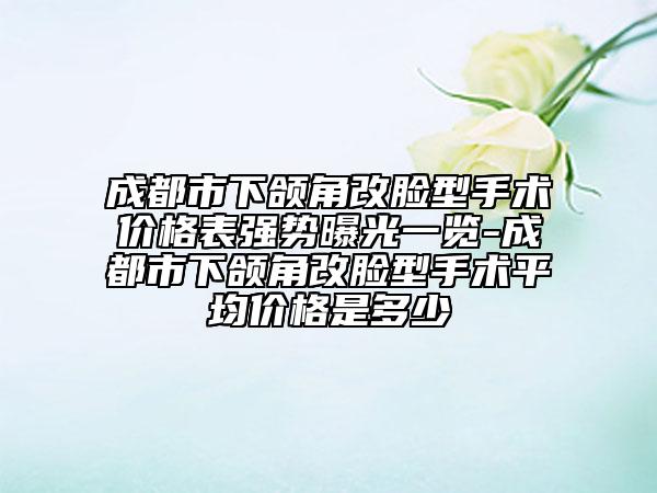 成都市下颌角改脸型手术价格表强势曝光一览-成都市下颌角改脸型手术平均价格是多少