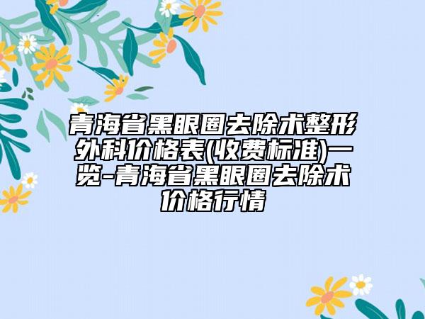 青海省黑眼圈去除术整形外科价格表(收费标准)一览-青海省黑眼圈去除术价格行情