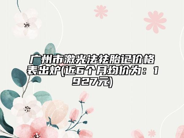 广州市激光法祛胎记价格表出炉(近6个月均价为：1927元)