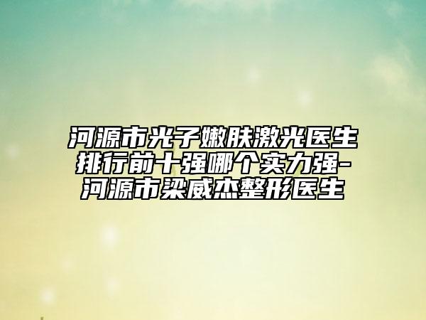 河源市光子嫩肤激光医生排行前十强哪个实力强-河源市梁威杰整形医生