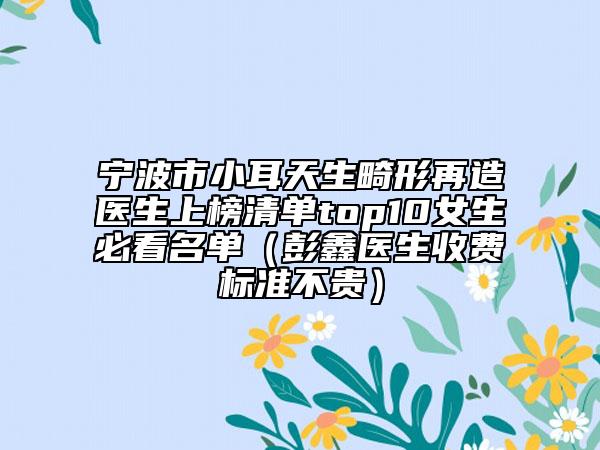 宁波市小耳天生畸形再造医生上榜清单top10女生必看名单（彭鑫医生收费标准不贵）
