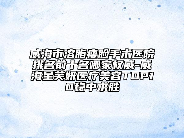 威海市溶脂瘦脸手术医院排名前十名哪家权威-威海星芙妍医疗美容TOP10稳中求胜