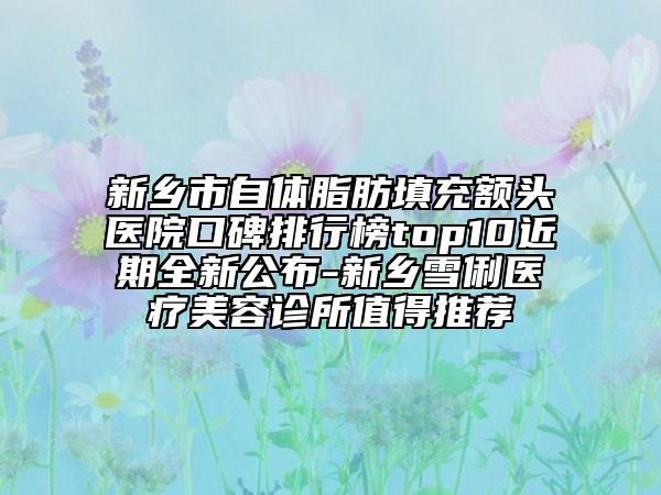 新乡市自体脂肪填充额头医院口碑排行榜top10近期全新公布-新乡雪俐医疗美容诊所值得推荐