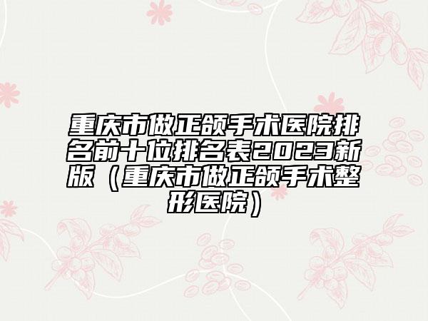 重庆市做正颌手术医院排名前十位排名表2023新版（重庆市做正颌手术整形医院）
