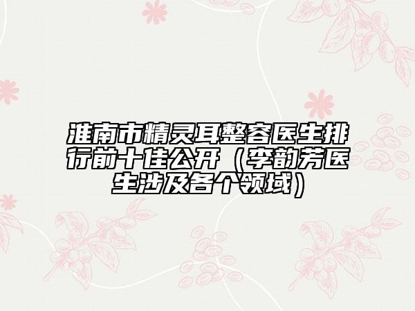 淮南市精灵耳整容医生排行前十佳公开（李韵芳医生涉及各个领域）