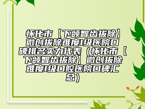怀化市【下颌智齿拔除】微创拔除难度I级医院口碑排名实力代表（怀化市【下颌智齿拔除】微创拔除难度I级口腔医院口碑汇总）