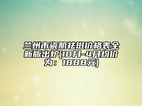 兰州市瓷肌祛斑价格表全新版出炉(10月-4月均价为：1888元)