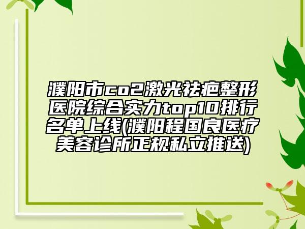 濮阳市co2激光祛疤整形医院综合实力top10排行名单上线(濮阳程国良医疗美容诊所正规私立推送)