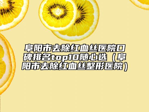 阜阳市去除红血丝医院口碑排名top10随心选（阜阳市去除红血丝整形医院）