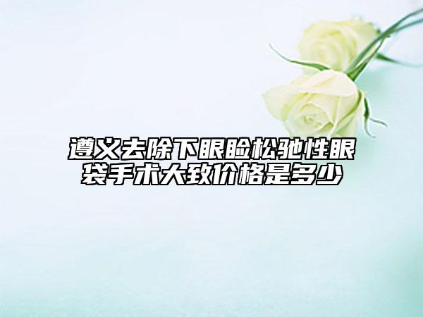 遵义去除下眼睑松驰性眼袋手术大致价格是多少