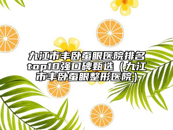 九江市丰卧蚕眼医院排名top10强口碑甄选（九江市丰卧蚕眼整形医院）